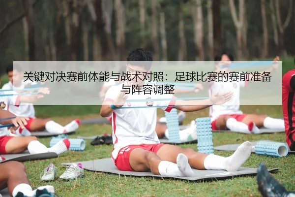 关键对决赛前体能与战术对照：足球比赛的赛前准备与阵容调整
